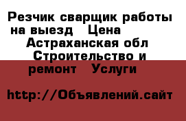 Резчик сварщик работы на выезд › Цена ­ 1 000 - Астраханская обл. Строительство и ремонт » Услуги   